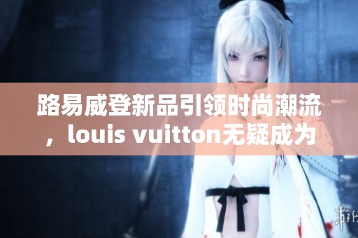 路易威登新品引领时尚潮流，louis vuitton无疑成为奢侈品的代表