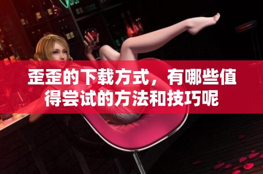 歪歪的下载方式，有哪些值得尝试的方法和技巧呢
