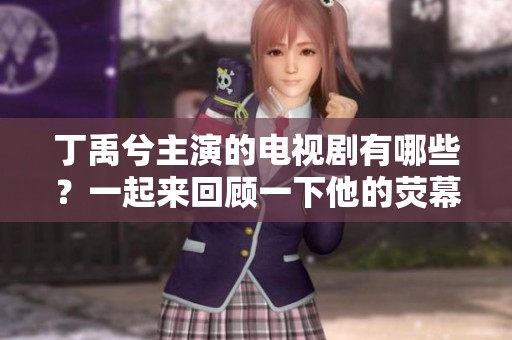 丁禹兮主演的电视剧有哪些？一起来回顾一下他的荧幕作品吧！