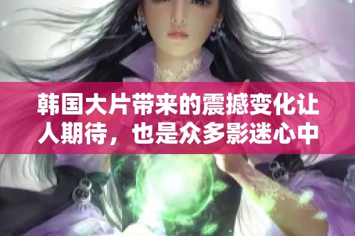 韩国大片带来的震撼变化让人期待，也是众多影迷心中的一场视觉盛宴。