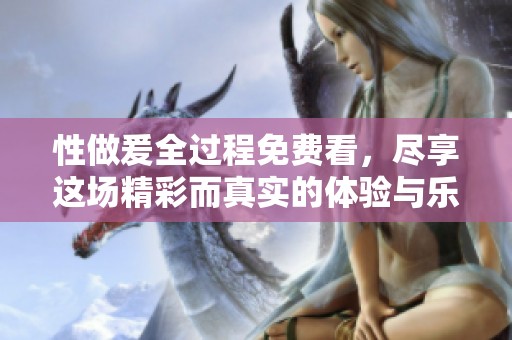 性做爰全过程免费看，尽享这场精彩而真实的体验与乐趣