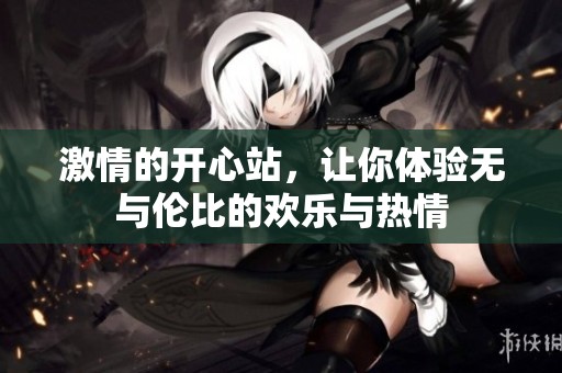 激情的开心站，让你体验无与伦比的欢乐与热情