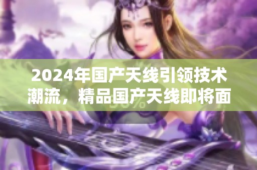 2024年国产天线引领技术潮流，精品国产天线即将面世引发关注