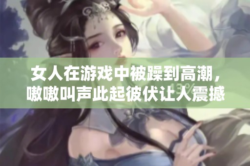 女人在游戏中被躁到高潮，嗷嗷叫声此起彼伏让人震撼