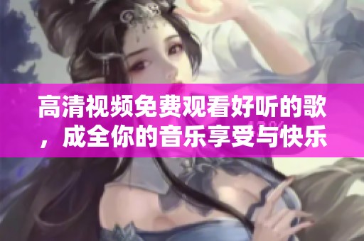 高清视频免费观看好听的歌，成全你的音乐享受与快乐时光