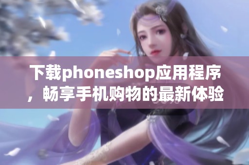 下载phoneshop应用程序，畅享手机购物的最新体验与优惠
