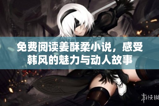 免费阅读姜酥柔小说，感受韩风的魅力与动人故事