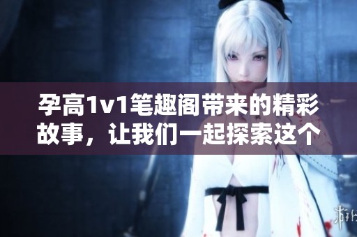 孕高1v1笔趣阁带来的精彩故事，让我们一起探索这个奇妙的世界吧