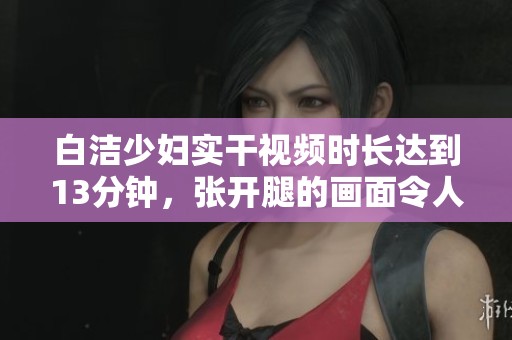 白洁少妇实干视频时长达到13分钟，张开腿的画面令人印象深刻