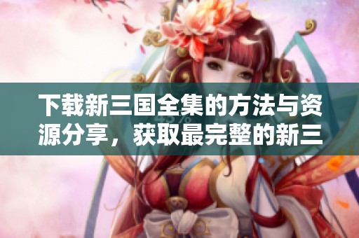 下载新三国全集的方法与资源分享，获取最完整的新三国全集信息