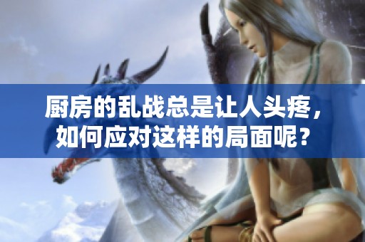 厨房的乱战总是让人头疼，如何应对这样的局面呢？