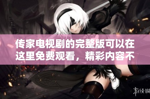 传家电视剧的完整版可以在这里免费观看，精彩内容不容错过！