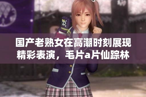 国产老熟女在高潮时刻展现精彩表演，****仙踪林引人入胜的故事情节