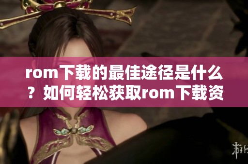 rom下载的最佳途径是什么？如何轻松获取rom下载资源呢？