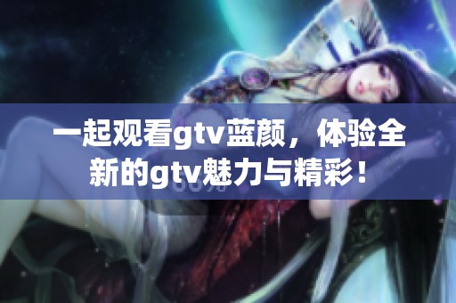 一起观看gtv蓝颜，体验全新的gtv魅力与精彩！