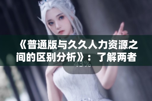《普通版与**人力资源之间的区别分析》：了解两者的不同之处与各自特点