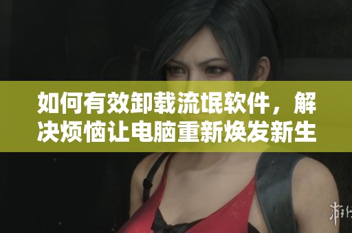 如何有效卸载流氓软件，解决烦恼让电脑重新焕发新生