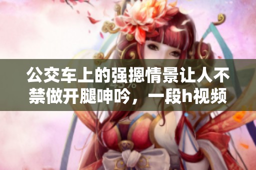 公交车上的强摁情景让人不禁做开腿呻吟，一段h视频引发热议
