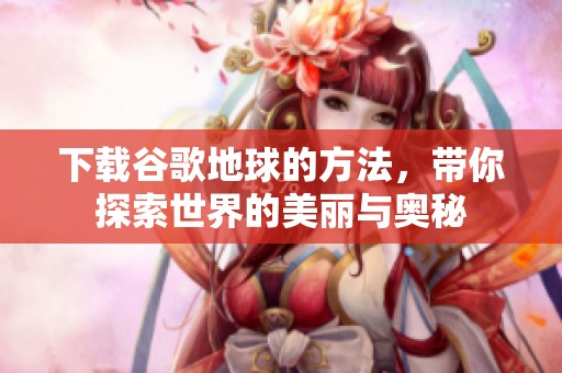 下载谷歌地球的方法，带你探索世界的美丽与奥秘