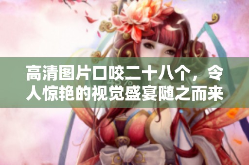 高清图片口咬二十八个，令人惊艳的视觉盛宴随之而来