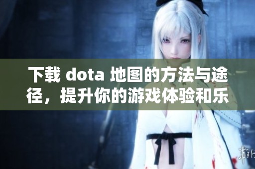 下载 dota 地图的方法与途径，提升你的游戏体验和乐趣