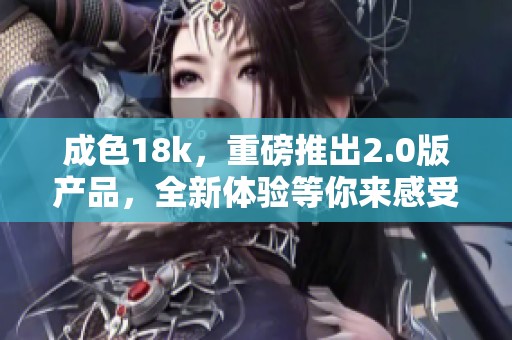 成色18k，重磅推出2.0版产品，全新体验等你来感受