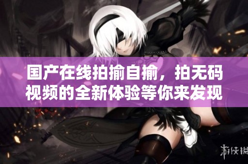 国产在线拍揄自揄，拍**视频的全新体验等你来发现