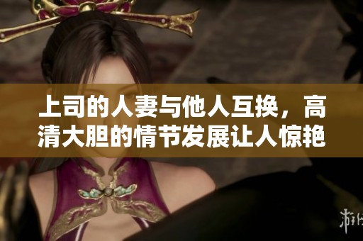 上司的人妻与他人互换，高清大胆的情节发展让人惊艳