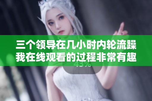 三个领导在几小时内轮流躁我在线观看的过程非常有趣