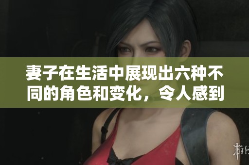 妻子在生活中展现出六种不同的角色和变化，令人感到惊讶与佩服