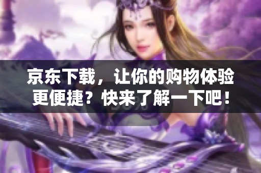 京东下载，让你的购物体验更便捷？快来了解一下吧！
