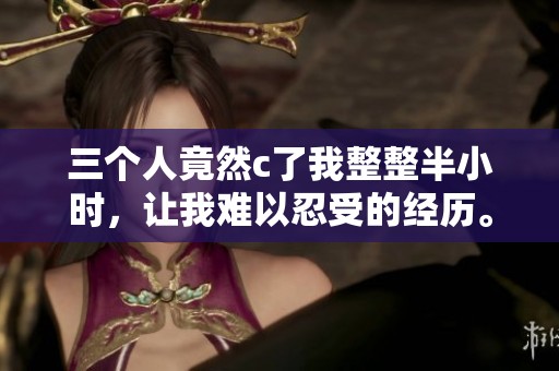 三个人竟然c了我整整半小时，让我难以忍受的经历。