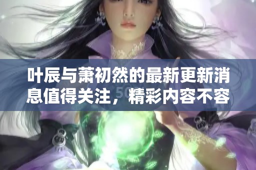 叶辰与萧初然的最新更新消息值得关注，精彩内容不容错过哦