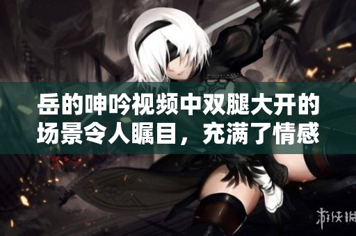 岳的呻吟视频中双腿大开的场景令人瞩目，充满了情感与张力
