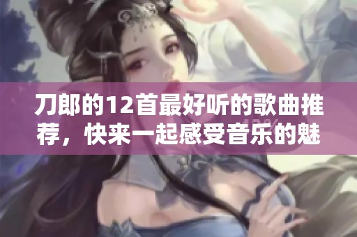 刀郎的12首最好听的歌曲推荐，快来一起感受音乐的魅力吧