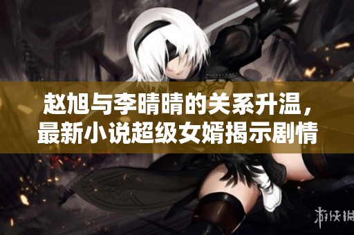 赵旭与李晴晴的关系升温，最新小说超级女婿揭示剧情转折