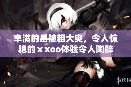 丰满的岳被粗大爽，令人惊艳的ⅹxoo体验令人陶醉