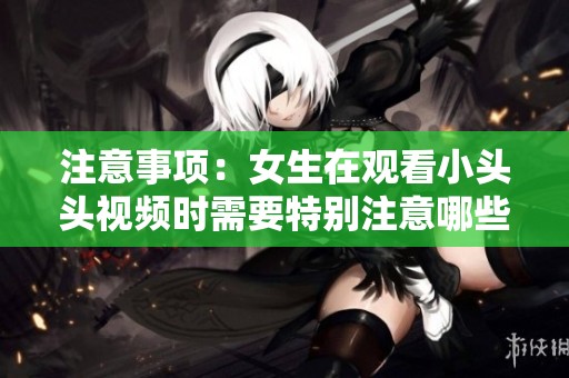 注意事项：女生在观看小头头视频时需要特别注意哪些方面呢