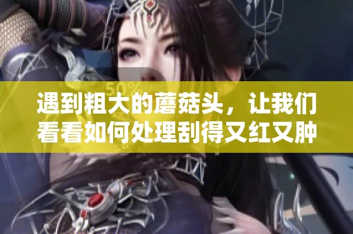 遇到粗大的蘑菇头，让我们看看如何处理刮得又红又肿的情况吧