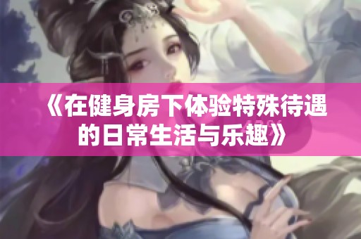 《在健身房下体验特殊待遇的日常生活与乐趣》