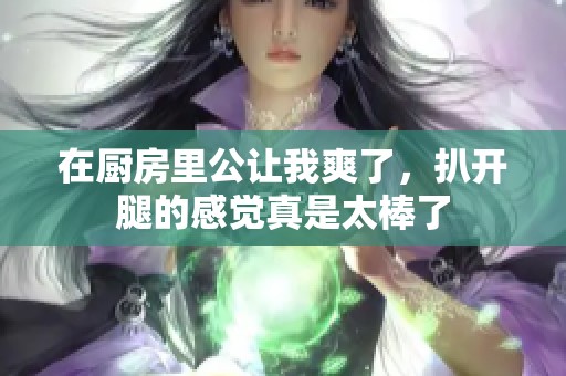 在厨房里公让我爽了，扒开腿的感觉真是太棒了