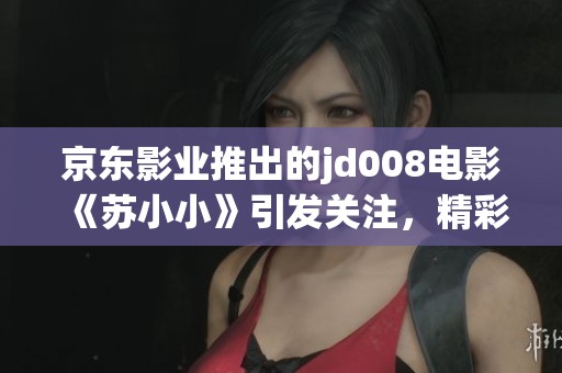 京东影业推出的jd008电影《苏小小》引发关注，精彩剧情不容错过