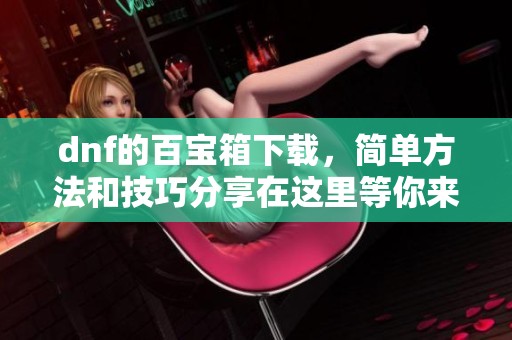 dnf的百宝箱下载，简单方法和技巧分享在这里等你来发现
