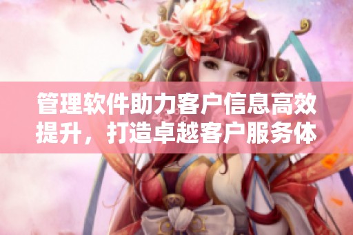 管理软件助力客户信息高效提升，打造卓越客户服务体验