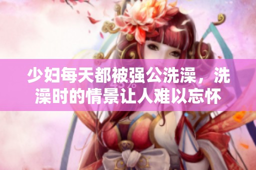 少妇每天都被强公洗澡，洗澡时的情景让人难以忘怀