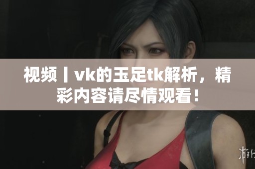 视频丨vk的玉足tk解析，精彩内容请尽情观看！
