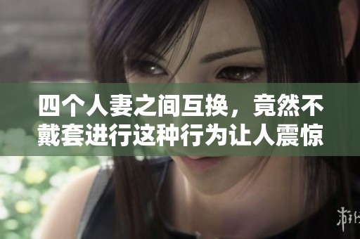 四个人妻之间互换，竟然不戴套进行这种行为让人震惊