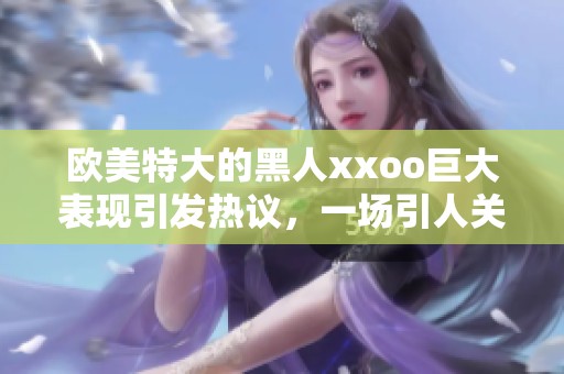 欧美特大的黑人xxoo巨大表现引发热议，一场引人关注的盛事。