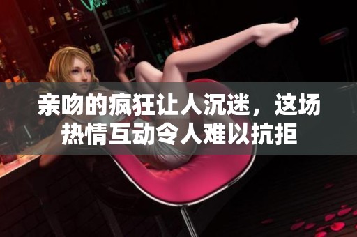 亲吻的疯狂让人沉迷，这场热情互动令人难以抗拒