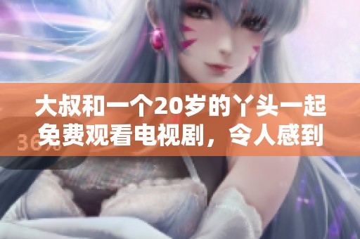 大叔和一个20岁的丫头一起免费观看电视剧，令人感到新奇与意外。